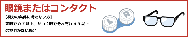 眼鏡またはコンタクト（視力の条件に満たない方　※両眼で0.7以上、かつ片眼でそれぞれ0.3以上の視力がない場合）